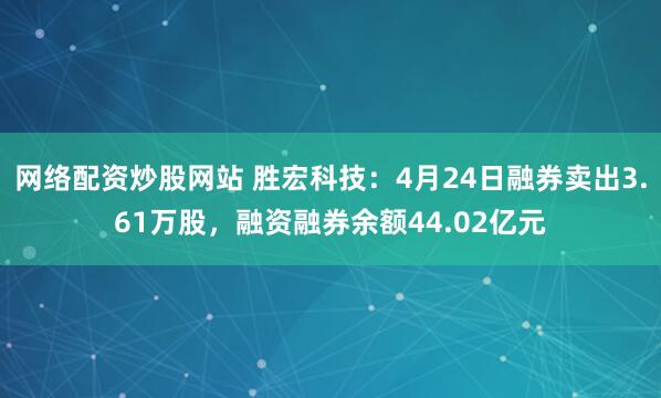 网络配资炒股网站 胜宏科技：4月24日融券卖出3.61万股，融资融券余额44.02亿元