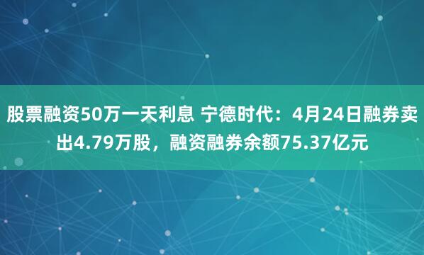 股票融资50万一天利息 宁德时代：4月24日融券卖出4.79万股，融资融券余额75.37亿元