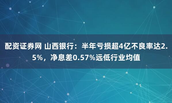 配资证券网 山西银行：半年亏损超4亿不良率达2.5%，净息差0.57%远低行业均值