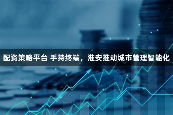 配资策略平台 手持终端，淮安推动城市管理智能化