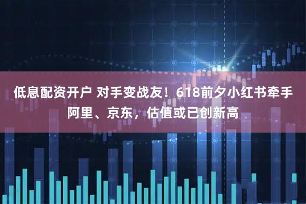 低息配资开户 对手变战友！618前夕小红书牵手阿里、京东，估值或已创新高